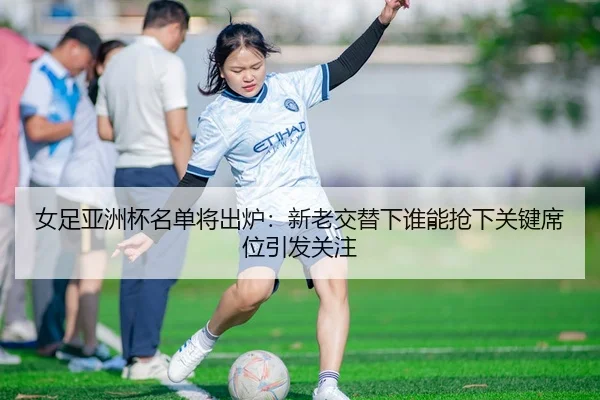 女足亚洲杯名单将出炉：新老交替下谁能抢下关键席位引发关注