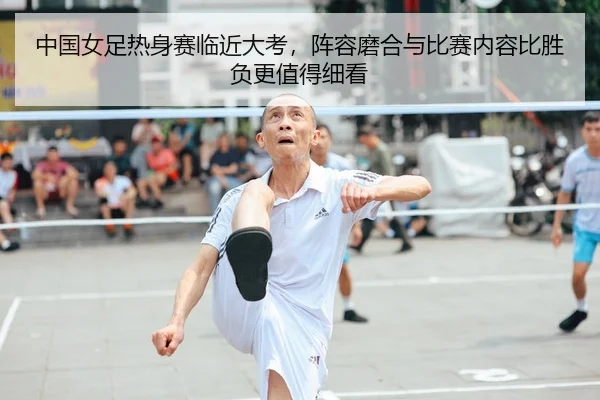 中国女足热身赛临近大考,阵容磨合与比赛内容比胜负更值得细看